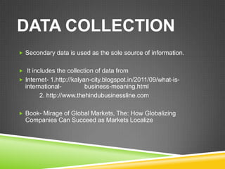 DATA COLLECTION
 Secondary data is used as the sole source of information.


 It includes the collection of data from
 Internet- 1.http://kalyan-city.blogspot.in/2011/09/what-is-
  international-         business-meaning.html
        2. http://www.thehindubusinessline.com

 Book- Mirage of Global Markets, The: How Globalizing
  Companies Can Succeed as Markets Localize
 