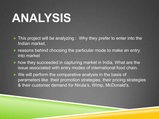 ANALYSIS
 This project will be analyzing : Why they prefer to enter into the
  Indian market,
 reasons behind choosing the particular mode to make an entry
  into market
 how they succeeded in capturing market in India, What are the
  issue associated with entry modes of international food chain.
 We will perform the comparative analysis in the basis of
  parameters like their promotion strategies, their pricing strategies
  & their customer demand for Nirula’s, Wimp, McDonald's.
 