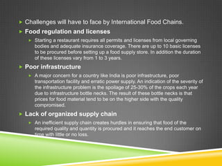  Challenges will have to face by International Food Chains.
 Food regulation and licenses
    Starting a restaurant requires all permits and licenses from local governing
      bodies and adequate insurance coverage. There are up to 10 basic licenses
      to be procured before setting up a food supply store. In addition the duration
      of these licenses vary from 1 to 3 years.
 Poor infrastructure
    A major concern for a country like India is poor infrastructure, poor
      transportation facility and erratic power supply. An indication of the severity of
      the infrastructure problem is the spoilage of 25-30% of the crops each year
      due to infrastructure bottle necks. The result of these bottle necks is that
      prices for food material tend to be on the higher side with the quality
      compromised.
 Lack of organized supply chain
    An inefficient supply chain creates hurdles in ensuring that food of the
      required quality and quantity is procured and it reaches the end customer on
      time with little or no loss.
 