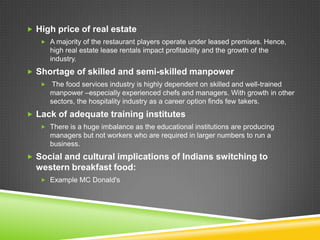  High price of real estate
    A majority of the restaurant players operate under leased premises. Hence,
      high real estate lease rentals impact profitability and the growth of the
      industry.
 Shortage of skilled and semi-skilled manpower
    The food services industry is highly dependent on skilled and well-trained
      manpower –especially experienced chefs and managers. With growth in other
      sectors, the hospitality industry as a career option finds few takers.
 Lack of adequate training institutes
    There is a huge imbalance as the educational institutions are producing
      managers but not workers who are required in larger numbers to run a
      business.
 Social and cultural implications of Indians switching to
  western breakfast food:
    Example MC Donald's
 