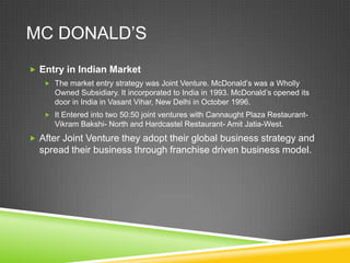 MC DONALD’S
 Entry in Indian Market
    The market entry strategy was Joint Venture. McDonald’s was a Wholly
      Owned Subsidiary. It incorporated to India in 1993. McDonald’s opened its
      door in India in Vasant Vihar, New Delhi in October 1996.
    It Entered into two 50:50 joint ventures with Cannaught Plaza Restaurant-
      Vikram Bakshi- North and Hardcastel Restaurant- Amit Jatia-West.
 After Joint Venture they adopt their global business strategy and
  spread their business through franchise driven business model.
 