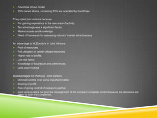    Franchise driven model
   15% owned stores, remaining 85% are operated by franchises.


They opted joint venture because
   For gaining experience in the new area of activity.
   Tax advantage was a significant factor.
   Market access and knowledge
   Need of framework for assessing industry/ market attractiveness.


An advantage to McDonald’s in Joint Venture:
   Pool of resources
   Full utilization of under-utilized resources.
   Higher rate of profits.
   Low risk factor.
   Knowledge of local taste and preferences.
   Less cost involved.


Disadvantages for choosing Joint Venture
   Diminish control over some important matter.
   Sharing of profit.
   Risk of giving control of recipes to partner.
   Joint venture does not give the management of the company complete control because the decisions are
    taken by both the companies.
 