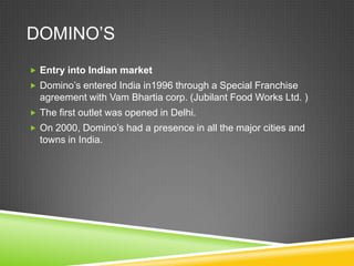 DOMINO’S
 Entry into Indian market
 Domino’s entered India in1996 through a Special Franchise
  agreement with Vam Bhartia corp. (Jubilant Food Works Ltd. )
 The first outlet was opened in Delhi.
 On 2000, Domino’s had a presence in all the major cities and
  towns in India.
 