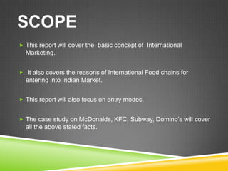 SCOPE
 This report will cover the basic concept of International
  Marketing.


 It also covers the reasons of International Food chains for
  entering into Indian Market.


 This report will also focus on entry modes.


 The case study on McDonalds, KFC, Subway, Domino’s will cover
  all the above stated facts.
 