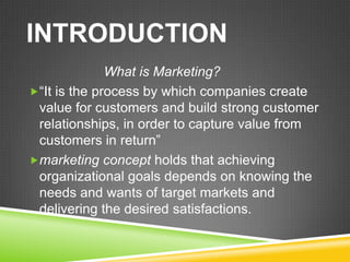 INTRODUCTION
              What is Marketing?
“It is the process by which companies create
 value for customers and build strong customer
 relationships, in order to capture value from
 customers in return”
marketing concept holds that achieving
 organizational goals depends on knowing the
 needs and wants of target markets and
 delivering the desired satisfactions.
 