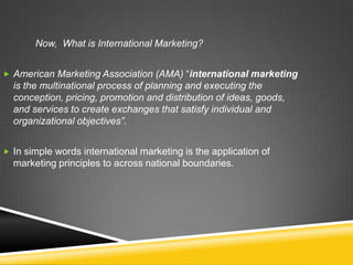 Now, What is International Marketing?


 American Marketing Association (AMA) “international marketing
  is the multinational process of planning and executing the
  conception, pricing, promotion and distribution of ideas, goods,
  and services to create exchanges that satisfy individual and
  organizational objectives”.


 In simple words international marketing is the application of
  marketing principles to across national boundaries.
 