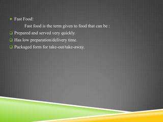 Fast Food:
        Fast food is the term given to food that can be :
 Prepared and served very quickly.
 Has low preparation/delivery time.
 Packaged form for take-out/take-away.
 