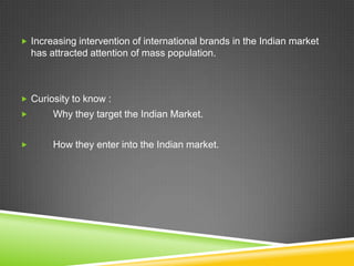  Increasing intervention of international brands in the Indian market
    has attracted attention of mass population.



 Curiosity to know :
        Why they target the Indian Market.


        How they enter into the Indian market.
 