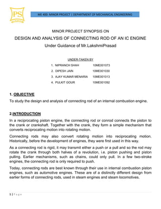 ME 400: MINOR PROJECT | DEPARTMENT OF MECHANICAL ENGINEERING
1 | P a g e
MINOR PROJECT SYNOPSIS ON
DESIGN AND ANALYSIS OF CONNECTING ROD OF AN IC ENGINE
Under Guidance of Mr.LakshmiPrasad
UNDER-TAKEN BY
1. NIPRANCH SHAH 10ME001073
2. DIPESH JAIN 10ME001030
3. AJAY KUMAR MENARIA 10ME001013
4. PULKIT GOUR 10ME001092
1. OBJECTIVE
To study the design and analysis of connecting rod of an internal combustion engine.
2.INTRODUCTION
In a reciprocating piston engine, the connecting rod or conrod connects the piston to
the crank or crankshaft. Together with the crank, they form a simple mechanism that
converts reciprocating motion into rotating motion.
Connecting rods may also convert rotating motion into reciprocating motion.
Historically, before the development of engines, they were first used in this way.
As a connecting rod is rigid, it may transmit either a push or a pull and so the rod may
rotate the crank through both halves of a revolution, i.e. piston pushing and piston
pulling. Earlier mechanisms, such as chains, could only pull. In a few two-stroke
engines, the connecting rod is only required to push.
Today, connecting rods are best known through their use in internal combustion piston
engines, such as automotive engines. These are of a distinctly different design from
earlier forms of connecting rods, used in steam engines and steam locomotives.
 