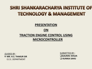 PRESENTATION
ON
TRACTION ENGINE CONTROL USING
MICROCONTROLLER
SUBMITTED BY :
GAURAV AHUJA
 KUNIKA SAHU
GUIDED BY :
 MR. H.S. THAKUR SIR
E.E.E. DEPARTMENT
 