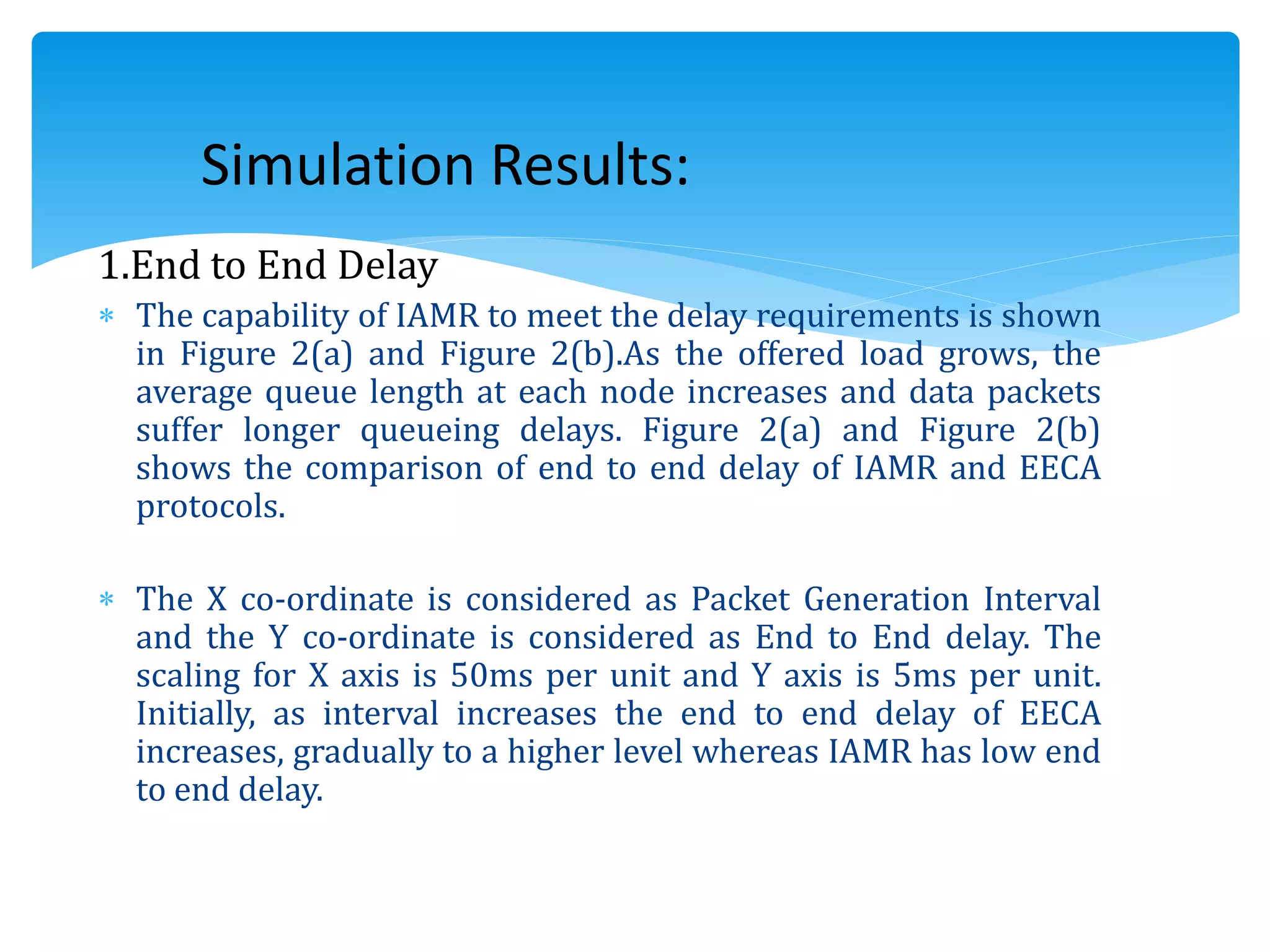 1.End to End Delay
 The capability of IAMR to meet the delay requirements is shown
in Figure 2(a) and Figure 2(b).As the offered load grows, the
average queue length at each node increases and data packets
suffer longer queueing delays. Figure 2(a) and Figure 2(b)
shows the comparison of end to end delay of IAMR and EECA
protocols.
 The X co-ordinate is considered as Packet Generation Interval
and the Y co-ordinate is considered as End to End delay. The
scaling for X axis is 50ms per unit and Y axis is 5ms per unit.
Initially, as interval increases the end to end delay of EECA
increases, gradually to a higher level whereas IAMR has low end
to end delay.
Simulation Results:
 