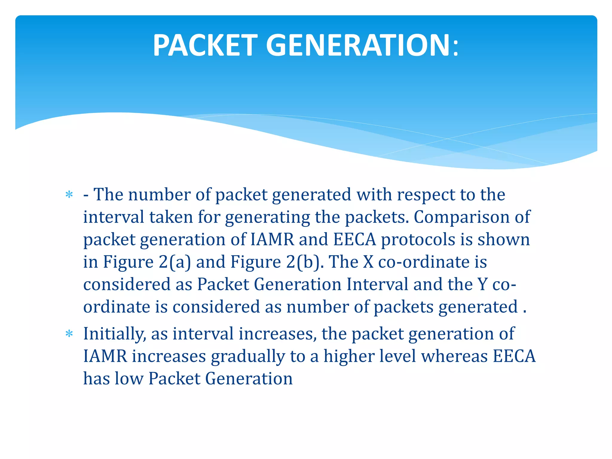  - The number of packet generated with respect to the
interval taken for generating the packets. Comparison of
packet generation of IAMR and EECA protocols is shown
in Figure 2(a) and Figure 2(b). The X co-ordinate is
considered as Packet Generation Interval and the Y co-
ordinate is considered as number of packets generated .
 Initially, as interval increases, the packet generation of
IAMR increases gradually to a higher level whereas EECA
has low Packet Generation
PACKET GENERATION:
 
