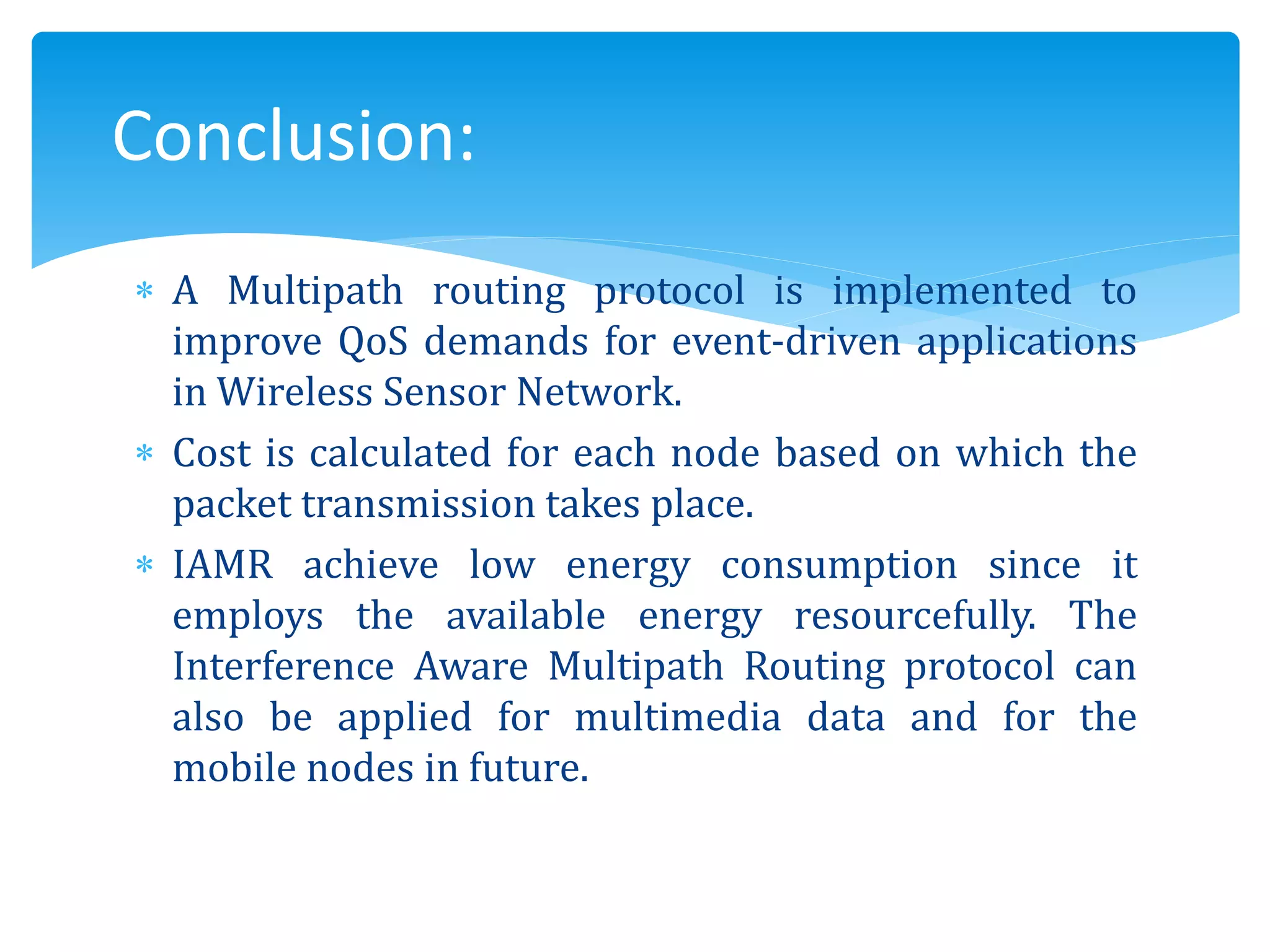 A Multipath routing protocol is implemented to
improve QoS demands for event-driven applications
in Wireless Sensor Network.
 Cost is calculated for each node based on which the
packet transmission takes place.
 IAMR achieve low energy consumption since it
employs the available energy resourcefully. The
Interference Aware Multipath Routing protocol can
also be applied for multimedia data and for the
mobile nodes in future.
Conclusion:
 