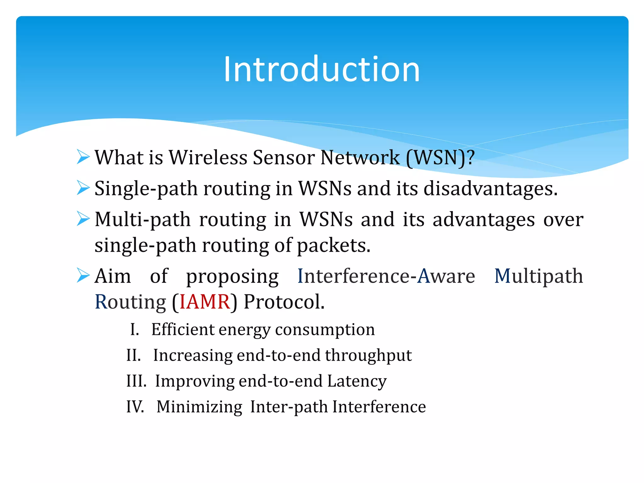What is Wireless Sensor Network (WSN)?
Single-path routing in WSNs and its disadvantages.
Multi-path routing in WSNs and its advantages over
single-path routing of packets.
Aim of proposing Interference-Aware Multipath
Routing (IAMR) Protocol.
I. Efficient energy consumption
II. Increasing end-to-end throughput
III. Improving end-to-end Latency
IV. Minimizing Inter-path Interference
Introduction
 