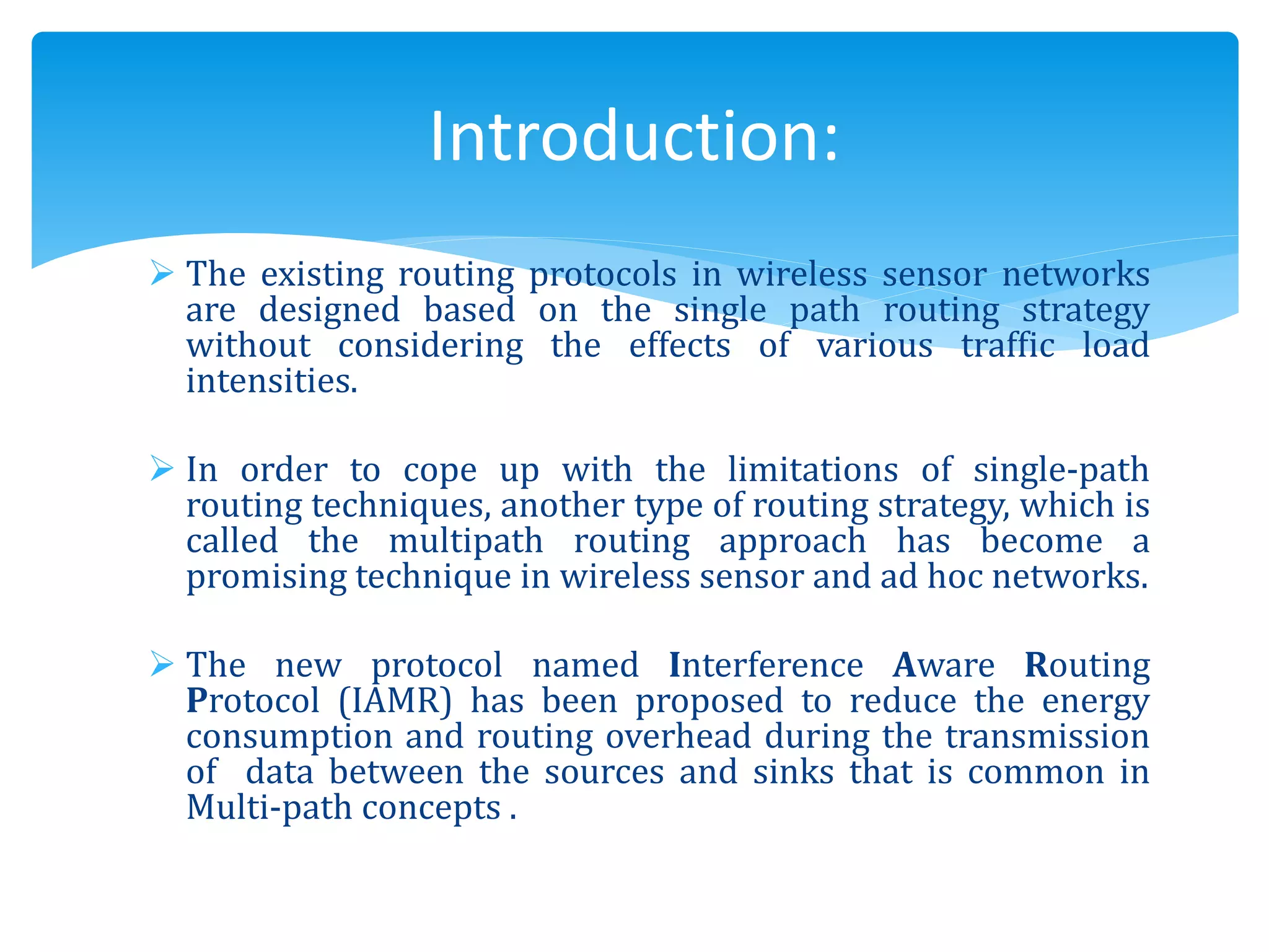  The existing routing protocols in wireless sensor networks
are designed based on the single path routing strategy
without considering the effects of various traffic load
intensities.
 In order to cope up with the limitations of single-path
routing techniques, another type of routing strategy, which is
called the multipath routing approach has become a
promising technique in wireless sensor and ad hoc networks.
 The new protocol named Interference Aware Routing
Protocol (IAMR) has been proposed to reduce the energy
consumption and routing overhead during the transmission
of data between the sources and sinks that is common in
Multi-path concepts .
Introduction:
 