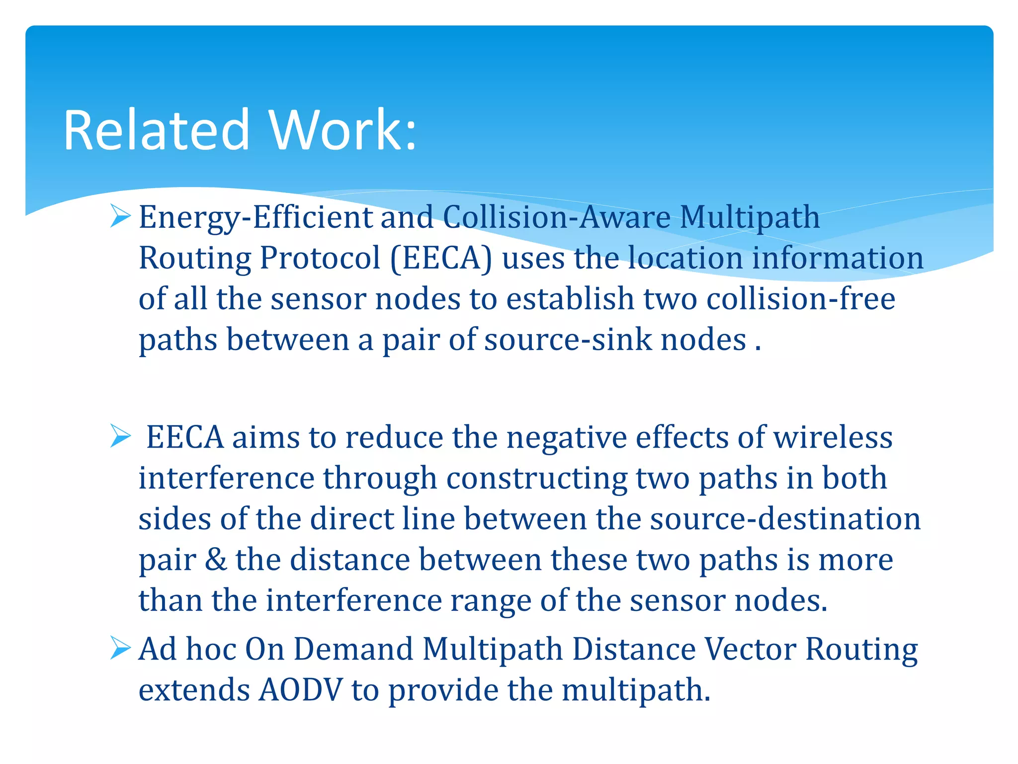 Energy-Efficient and Collision-Aware Multipath
Routing Protocol (EECA) uses the location information
of all the sensor nodes to establish two collision-free
paths between a pair of source-sink nodes .
 EECA aims to reduce the negative effects of wireless
interference through constructing two paths in both
sides of the direct line between the source-destination
pair & the distance between these two paths is more
than the interference range of the sensor nodes.
Ad hoc On Demand Multipath Distance Vector Routing
extends AODV to provide the multipath.
Related Work:
 