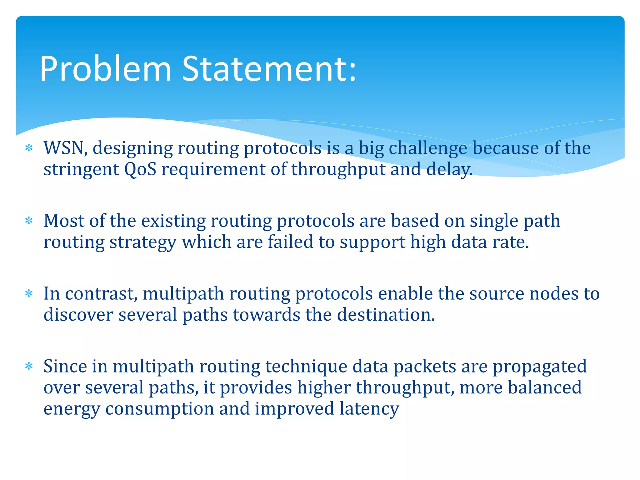  WSN, designing routing protocols is a big challenge because of the
stringent QoS requirement of throughput and delay.
 Most of the existing routing protocols are based on single path
routing strategy which are failed to support high data rate.
 In contrast, multipath routing protocols enable the source nodes to
discover several paths towards the destination.
 Since in multipath routing technique data packets are propagated
over several paths, it provides higher throughput, more balanced
energy consumption and improved latency
Problem Statement:
 