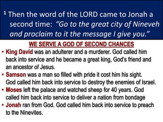 1 Then the word of the LORD came to Jonah a
second time: “Go to the great city of Nineveh
and proclaim to it the message I give you.”
 