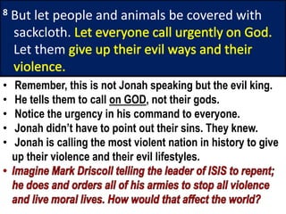 8 But let people and animals be covered with
sackcloth.
Let them
• Remember, this is not Jonah speaking but the evil king.
• He tells them to call on GOD, not their gods.
• Notice the urgency in his command to everyone.
• Jonah didn’t have to point out their sins. They knew.
• Jonah is calling the most violent nation in history to give
up their violence and their evil lifestyles.
 