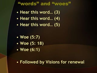“words” and “woes”
• Hear this word… (3)
• Hear this word… (4)
• Hear this word… (5)
• Woe (5:7)
• Woe (5: 18)
• Woe (6:1)
• Followed by Visions for renewal

 
