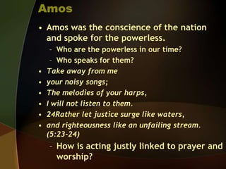 Amos
• Amos was the conscience of the nation
and spoke for the powerless.

•
•
•
•
•
•

– Who are the powerless in our time?
– Who speaks for them?
Take away from me
your noisy songs;
The melodies of your harps,
I will not listen to them.
24Rather let justice surge like waters,
and righteousness like an unfailing stream.
(5:23-24)

– How is acting justly linked to prayer and
worship?

 