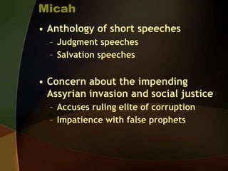 Micah
• Anthology of short speeches
– Judgment speeches
– Salvation speeches

• Concern about the impending
Assyrian invasion and social justice
– Accuses ruling elite of corruption
– Impatience with false prophets

 