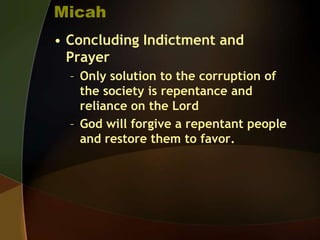 Micah
• Concluding Indictment and
Prayer
– Only solution to the corruption of
the society is repentance and
reliance on the Lord
– God will forgive a repentant people
and restore them to favor.

 