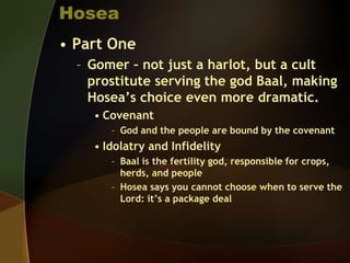 Hosea
• Part One
– Gomer – not just a harlot, but a cult
prostitute serving the god Baal, making
Hosea’s choice even more dramatic.
• Covenant
– God and the people are bound by the covenant

• Idolatry and Infidelity
– Baal is the fertility god, responsible for crops,
herds, and people
– Hosea says you cannot choose when to serve the
Lord: it’s a package deal

 