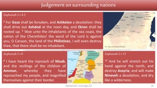 Judgement Salvation
1 v 1 Introduction
1 v 2 – 2 v 3 On Judah
2 v 4-15 On nations surrounding Judah
3 v 1-7 On Jerusalem
3 v 8 On nations and kingdoms
3 v 9-13
Conversion
3 v 14-20
Restoration
Judgementon surrounding nations
Zephaniah's message (2) 10
Zephaniah2 v4-5
4 For Gaza shall be forsaken, and Ashkelon a desolation: they
shall drive out Ashdod at the noon day, and Ekron shall be
rooted up. 5 Woe unto the inhabitants of the sea coast, the
nation of the Cherethites! the word of the Lord is against
you; O Canaan, the land of the Philistines, I will even destroy
thee, that there shall be no inhabitant.
Zephaniah 2v 8
8 I have heard the reproach of Moab,
and the revilings of the children of
Ammon, whereby they have
reproached my people, and magnified
themselves against their border.
Zephaniah2 v13
13 And he will stretch out his
hand against the north, and
destroy Assyria; and will make
Nineveh a desolation, and dry
like a wilderness.
 