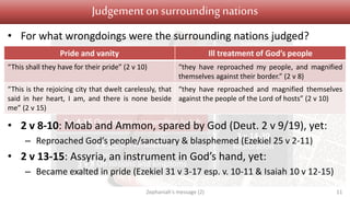 Judgement Salvation
1 v 1 Introduction
1 v 2 – 2 v 3 On Judah
2 v 4-15 On nations surrounding Judah
3 v 1-7 On Jerusalem
3 v 8 On nations and kingdoms
3 v 9-13
Conversion
3 v 14-20
Restoration
Judgementon surrounding nations
• For what wrongdoings were the surrounding nations judged?
• 2 v 8-10: Moab and Ammon, spared by God (Deut. 2 v 9/19), yet:
– Reproached God’s people/sanctuary & blasphemed (Ezekiel 25 v 2-11)
• 2 v 13-15: Assyria, an instrument in God’s hand, yet:
– Became exalted in pride (Ezekiel 31 v 3-17 esp. v. 10-11 & Isaiah 10 v 12-15)
Zephaniah's message (2) 11
Pride and vanity Ill treatment of God’s people
“This shall they have for their pride” (2 v 10) “they have reproached my people, and magnified
themselves against their border.” (2 v 8)
“This is the rejoicing city that dwelt carelessly, that
said in her heart, I am, and there is none beside
me” (2 v 15)
“they have reproached and magnified themselves
against the people of the Lord of hosts” (2 v 10)
 