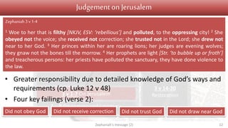 Judgement Salvation
1 v 1 Introduction
1 v 2 – 2 v 3 On Judah
2 v 4-15 On nations surrounding Judah
3 v 1-7 On Jerusalem
3 v 8 On nations and kingdoms
3 v 9-13
Conversion
3 v 14-20
Restoration
Judgementon Jerusalem
• Greater responsibility due to detailed knowledge of God’s ways and
requirements (cp. Luke 12 v 48)
• Four key failings (verse 2):
Zephaniah's message (2) 12
Zephaniah3 v1-4
1 Woe to her that is filthy [NKJV, ESV: ‘rebellious’] and polluted, to the oppressing city! 2 She
obeyed not the voice; she received not correction; she trusted not in the Lord; she drew not
near to her God. 3 Her princes within her are roaring lions; her judges are evening wolves;
they gnaw not the bones till the morrow. 4 Her prophets are light [Str. ‘to bubble up or froth’]
and treacherous persons: her priests have polluted the sanctuary, they have done violence to
the law.
Did not obey God Did not receive correction Did not trust God Did not draw near God
 