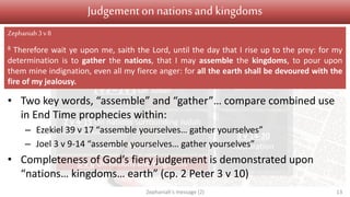 Judgement Salvation
1 v 1 Introduction
1 v 2 – 2 v 3 On Judah
2 v 4-15 On nations surrounding Judah
3 v 1-7 On Jerusalem
3 v 8 On nations and kingdoms
3 v 9-13
Conversion
3 v 14-20
Restoration
Judgementon nationsand kingdoms
• Two key words, “assemble” and “gather”… compare combined use
in End Time prophecies within:
– Ezekiel 39 v 17 “assemble yourselves… gather yourselves”
– Joel 3 v 9-14 “assemble yourselves… gather yourselves”
• Completeness of God’s fiery judgement is demonstrated upon
“nations… kingdoms… earth” (cp. 2 Peter 3 v 10)
Zephaniah's message (2) 13
Zephaniah3 v8
8 Therefore wait ye upon me, saith the Lord, until the day that I rise up to the prey: for my
determination is to gather the nations, that I may assemble the kingdoms, to pour upon
them mine indignation, even all my fierce anger: for all the earth shall be devoured with the
fire of my jealousy.
 