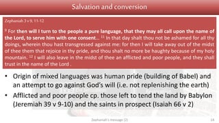 Judgement Salvation
1 v 1 Introduction
1 v 2 – 2 v 3 On Judah
2 v 4-15 On nations surrounding Judah
3 v 1-7 On Jerusalem
3 v 8 On nations and kingdoms
3 v 9-13
Conversion
3 v 14-20
Restoration
Salvation and conversion
• Origin of mixed languages was human pride (building of Babel) and
an attempt to go against God’s will (i.e. not replenishing the earth)
• Afflicted and poor people cp. those left to tend the land by Babylon
(Jeremiah 39 v 9-10) and the saints in prospect (Isaiah 66 v 2)
Zephaniah's message (2) 14
Zephaniah 3v 9, 11-12
9 For then will I turn to the people a pure language, that they may all call upon the name of
the Lord, to serve him with one consent… 11 In that day shalt thou not be ashamed for all thy
doings, wherein thou hast transgressed against me: for then I will take away out of the midst
of thee them that rejoice in thy pride, and thou shalt no more be haughty because of my holy
mountain. 12 I will also leave in the midst of thee an afflicted and poor people, and they shall
trust in the name of the Lord .
 