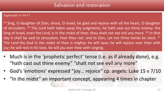 Judgement Salvation
1 v 1 Introduction
1 v 2 – 2 v 3 On Judah
2 v 4-15 On nations surrounding Judah
3 v 1-7 On Jerusalem
3 v 8 On nations and kingdoms
3 v 9-13
Conversion
3 v 14-20
Restoration
Salvation and restoration
• Much is in the ‘prophetic perfect’ tense (i.e. as if already done), e.g.
“hath cast out thine enemy” “shalt not see evil any more”
• God’s ‘emotions’ expressed “joy… rejoice” cp. angels: Luke 15 v 7/10
• “In the midst” an important concept, appearing 4 times in chapter
Zephaniah's message (2) 15
Zephaniah3 v14-17
14 Sing, O daughter of Zion; shout, O Israel; be glad and rejoice with all the heart, O daughter
of Jerusalem. 15 The Lord hath taken away thy judgments, he hath cast out thine enemy: the
king of Israel, even the Lord, is in the midst of thee: thou shalt not see evil any more. 16 In that
day it shall be said to Jerusalem, Fear thou not: and to Zion, Let not thine hands be slack. 17
The Lord thy God in the midst of thee is mighty; he will save, he will rejoice over thee with
joy; he will rest in his love, he will joy over thee with singing.
 