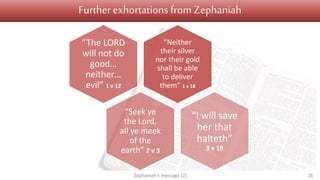 Further exhortations fromZephaniah
“Neither
their silver
nor their gold
shall be able
to deliver
them” 1 v 18
“The LORD
will not do
good…
neither…
evil” 1 v 12
“Seek ye
the Lord,
all ye meek
of the
earth” 2 v 3
“I will save
her that
halteth”
3 v 19
Zephaniah's message (2) 16
 