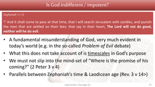 Is God indifferent/ impotent?
• A fundamental misunderstanding of God, very much evident in
today’s world (e.g. in the so-called Problem of Evil debate)
• What this does not take account of is timescales in God’s purpose
• We must not slip into the mind-set of “Where is the promise of his
coming?” (2 Peter 3 v 4)
• Parallels between Zephaniah’s time & Laodicean age (Rev. 3 v 14>)
Zephaniah's message (2) 17
Zephaniah1 v12
12 And it shall come to pass at that time, that I will search Jerusalem with candles, and punish
the men that are settled on their lees: that say in their heart, The Lord will not do good,
neither will he do evil.
 