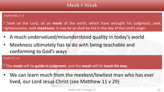 Meek ≠ Weak
• A much undervalued/misunderstood quality in today’s world
• Meekness ultimately has to do with being teachable and
conforming to God’s ways
• We can learn much from the meekest/lowliest man who has ever
lived, our Lord Jesus Christ (see Matthew 11 v 29)
Zephaniah's message (2) 19
Zephaniah2 v3
3 Seek ye the Lord, all ye meek of the earth, which have wrought his judgment; seek
righteousness, seek meekness: it may be ye shall be hid in the day of the Lord's anger.
Psalm 25v 9
9 The meek will he guide in judgment: and the meek will he teach his way.
 