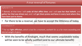 A true reversal of fortunes
• For there to be a reversal, we have to accept the littleness of today
• With the benefits of hindsight, much that seems unpalatable today
will be seen to be wholly justified (and to our ultimate benefit)
Zephaniah's message (2) 20
Zephaniah3 v19
19 Behold, at that time I will undo all that afflict thee: and I will save her that halteth, and
gather her that was driven out; and I will get them praise and fame in every land where they
have been put to shame.
2 Corinthians 4 v 17
17 For our light affliction, which is but for a moment, worketh for us a far more exceeding and
eternal weight of glory;
 