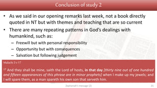 Conclusion of study 2
• As we said in our opening remarks last week, not a book directly
quoted in NT but with themes and teaching that are so current
• There are many repeating patterns in God’s dealings with
humankind, such as:
– Freewill but with personal responsibility
– Opportunity but with consequences
– Salvation but following judgement
Zephaniah's message (2) 21
Malachi 3 v17
17 And they shall be mine, saith the Lord of hosts, in that day [thirty nine out of one hundred
and fifteen appearances of this phrase are in minor prophets] when I make up my jewels; and
I will spare them, as a man spareth his own son that serveth him.
 