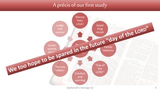 A précis of our first study
Part
one
Silence
then
crisis! Good
King
Josiah
Family
relations
“Day of
the
LORD”Comfort
and
warning
‘Yah has
hidden’
Josiah
spared
wrath
Judge
and
saviour
Zephaniah's message (2) 4
 