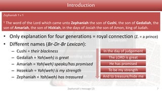Judgement Salvation
1 v 1 Introduction
1 v 2 – 2 v 3 On Judah
2 v 4-15 On nations surrounding Judah
3 v 1-7 On Jerusalem
3 v 8 On nations and kingdoms
3 v 9-13
Conversion
3 v 14-20
Restoration
Introduction
• Only explanation for four generations = royal connection (Z. = a prince)
• Different names (Br-Dr-Br Lexicon):
– Cushi = their blackness
– Gedaliah = Yah(weh) is great
– Amariah = Yah(weh) speaks/has promised
– Hezekiah = Yah(weh) is my strength
– Zephaniah = Yah(weh) has treasured
Zephaniah's message (2) 7
Zephaniah1 v1
1 The word of the Lord which came unto Zephaniah the son of Cushi, the son of Gedaliah, the
son of Amariah, the son of Hizkiah, in the days of Josiah the son of Amon, king of Judah.
In the day of judgement
The LORD is great
He has promised
To be my strength
And to treasure/hide me
 
