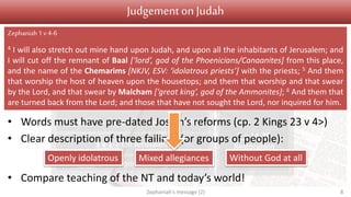 Judgement Salvation
1 v 1 Introduction
1 v 2 – 2 v 3 On Judah
2 v 4-15 On nations surrounding Judah
3 v 1-7 On Jerusalem
3 v 8 On nations and kingdoms
3 v 9-13
Conversion
3 v 14-20
Restoration
Judgementon Judah
• Words must have pre-dated Josiah’s reforms (cp. 2 Kings 23 v 4>)
• Clear description of three failings (or groups of people):
• Compare teaching of the NT and today’s world!
Zephaniah's message (2) 8
Zephaniah1 v4-6
4 I will also stretch out mine hand upon Judah, and upon all the inhabitants of Jerusalem; and
I will cut off the remnant of Baal [‘lord’, god of the Phoenicians/Canaanites] from this place,
and the name of the Chemarims [NKJV, ESV: ‘idolatrous priests’] with the priests; 5 And them
that worship the host of heaven upon the housetops; and them that worship and that swear
by the Lord, and that swear by Malcham [‘great king’, god of the Ammonites]; 6 And them that
are turned back from the Lord; and those that have not sought the Lord, nor inquired for him.
Openly idolatrous Mixed allegiances Without God at all
 