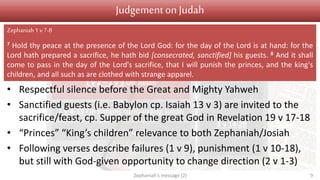 Judgement Salvation
1 v 1 Introduction
1 v 2 – 2 v 3 On Judah
2 v 4-15 On nations surrounding Judah
3 v 1-7 On Jerusalem
3 v 9-13
Conversion
3 v 14-20
Restoration
Judgementon Judah
• Respectful silence before the Great and Mighty Yahweh
• Sanctified guests (i.e. Babylon cp. Isaiah 13 v 3) are invited to the
sacrifice/feast, cp. Supper of the great God in Revelation 19 v 17-18
• “Princes” “King’s children” relevance to both Zephaniah/Josiah
• Following verses describe failures (1 v 9), punishment (1 v 10-18),
but still with God-given opportunity to change direction (2 v 1-3)
Zephaniah's message (2) 9
Zephaniah1 v7-8
7 Hold thy peace at the presence of the Lord God: for the day of the Lord is at hand: for the
Lord hath prepared a sacrifice, he hath bid [consecrated, sanctified] his guests. 8 And it shall
come to pass in the day of the Lord's sacrifice, that I will punish the princes, and the king's
children, and all such as are clothed with strange apparel.
 