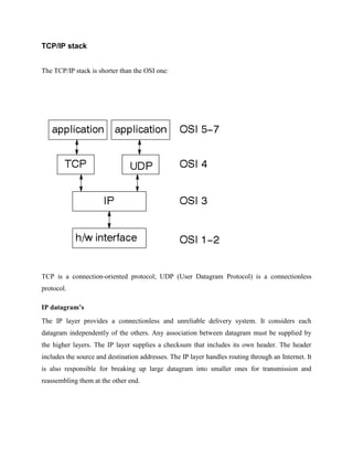 TCP/IP stack
The TCP/IP stack is shorter than the OSI one:

TCP is a connection-oriented protocol; UDP (User Datagram Protocol) is a connectionless
protocol.
IP datagram’s
The IP layer provides a connectionless and unreliable delivery system. It considers each
datagram independently of the others. Any association between datagram must be supplied by
the higher layers. The IP layer supplies a checksum that includes its own header. The header
includes the source and destination addresses. The IP layer handles routing through an Internet. It
is also responsible for breaking up large datagram into smaller ones for transmission and
reassembling them at the other end.

 