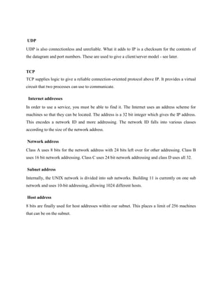 UDP
UDP is also connectionless and unreliable. What it adds to IP is a checksum for the contents of
the datagram and port numbers. These are used to give a client/server model - see later.

TCP
TCP supplies logic to give a reliable connection-oriented protocol above IP. It provides a virtual
circuit that two processes can use to communicate.
Internet addresses
In order to use a service, you must be able to find it. The Internet uses an address scheme for
machines so that they can be located. The address is a 32 bit integer which gives the IP address.
This encodes a network ID and more addressing. The network ID falls into various classes
according to the size of the network address.
Network address
Class A uses 8 bits for the network address with 24 bits left over for other addressing. Class B
uses 16 bit network addressing. Class C uses 24 bit network addressing and class D uses all 32.
Subnet address
Internally, the UNIX network is divided into sub networks. Building 11 is currently on one sub
network and uses 10-bit addressing, allowing 1024 different hosts.
Host address
8 bits are finally used for host addresses within our subnet. This places a limit of 256 machines
that can be on the subnet.

 