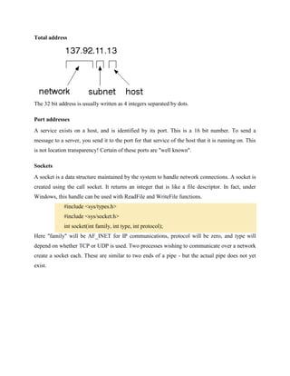 Total address

The 32 bit address is usually written as 4 integers separated by dots.
Port addresses
A service exists on a host, and is identified by its port. This is a 16 bit number. To send a
message to a server, you send it to the port for that service of the host that it is running on. This
is not location transparency! Certain of these ports are "well known".
Sockets
A socket is a data structure maintained by the system to handle network connections. A socket is
created using the call socket. It returns an integer that is like a file descriptor. In fact, under
Windows, this handle can be used with ReadFile and WriteFile functions.
#include <sys/types.h>
#include <sys/socket.h>
int socket(int family, int type, int protocol);
Here "family" will be AF_INET for IP communications, protocol will be zero, and type will
depend on whether TCP or UDP is used. Two processes wishing to communicate over a network
create a socket each. These are similar to two ends of a pipe - but the actual pipe does not yet
exist.

 