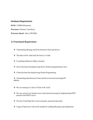 Hardware Requirement:
RAM: 128MB (Minimum).
Processor: Pentium 2 and above.
Processor Speed: Above 500 MHz.

2.3 Functional Requirement

 Transmitting Message and Files between Client and Server.
 The data will be valid until the Server is Valid.
 Everything defined as Object oriented.
 Server has been developed using Server Socket programming in Java.
 Client has been developed using Socket Programming.
 Transmitting data between Client and Server has been developed IP
address.

 We are running it as Server Client in PC itself.
 We can convert it to internet server and client processing by implementing POP3
protocol and SMTP server.
 We have Used Data file to store username, password and mails.
 Usage of Sql Server will not be needed for sending Messages and attachments.

 