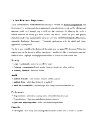 2.4 Non- Functional Requirement:
All IT systems at some point in their lifecycle need to consider non-functional requirements and
their testing. For some projects these requirements warrant extensive work and for other project
domains a quick check through may be sufficient. As a minimum, the following list can be a
helpful reminder to ensure you have covered the basics. Based on your own project
characteristics, I would recommend the topics are converted into SMART (Specific, Measurable,
Attainable, Realisable, Timeboxed / Traceable) requirements with the detail and rigour
appropriate to your project.
The list is also available at the bottom of the article as a one-page PDF document. While it is
easy to make the list longer by adding more items, I would really like to hear how to make the
list better while keeping it on one page (and readable) to share with other visitors here.

Security
• Login requirements - access levels, CRUD levels
• Password requirements - length, special characters, expiry, recycling policies
• Inactivity timeouts – durations, actions

Audit
• Audited elements – what business elements will be audited?
• Audited fields – which data fields will be audited?
• Audit file characteristics - before image, after image, user and time stamp, etc

Performance
• Response times - application loading, screen open and refresh times, etc
• Processing times – functions, calculations, imports, exports
• Query and Reporting times – initial loads and subsequent loads

Capacity
• Throughput – how many transactions per hour does the system need to be able to handle?

 