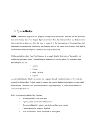3. System Design
DFD:

Data Flow Diagram is the graphical description of the system's data and how the processes

transform the data. Data Flow diagram depicts information flow, the information flow and the transforms
that are applied as data move from the input to output. It is the starting point of the design phase that
functionally decomposes the requirement specifications down to the lowest level of details. Thus a DFD
describes what data flows (logical) rather than how they are processed.

Unlike detailed flowchart, Data Flow Diagrams do no supply detailed description of the modules but
graphically describes a system's data and how the data interacts with the system. To construct a Data
Flow Diagram, we use
> Arrows
> Circles
> Open End Box
> Squares
An arrow identifies the dataflow in motion. It is a pipeline through which information is flown like the
rectangle in the flowchart. A circle stands for process that converts data into information. An open-ended
box represents a data store, data at rest or a temporary repository of data. A square defines a source or
destination of system data.

Rules for constructing a Data Flow Diagram
>

Arrows should not cross each other.

>

Squares, circles and files must bear names.

>

Decomposed data flow squares and circles can have same names.

>

Choose meaningful names for data flow

>

Draw all data flows around the outside of the diagram.

 