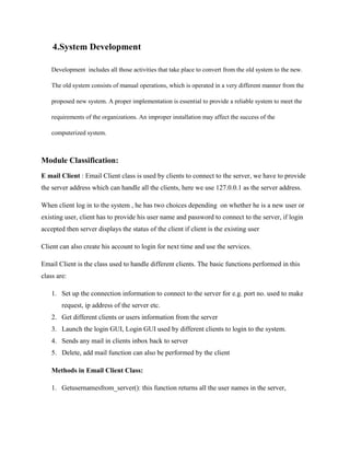 4.System Development
Development includes all those activities that take place to convert from the old system to the new.
The old system consists of manual operations, which is operated in a very different manner from the
proposed new system. A proper implementation is essential to provide a reliable system to meet the
requirements of the organizations. An improper installation may affect the success of the
computerized system.

Module Classification:
E mail Client : Email Client class is used by clients to connect to the server, we have to provide
the server address which can handle all the clients, here we use 127.0.0.1 as the server address.
When client log in to the system , he has two choices depending on whether he is a new user or
existing user, client has to provide his user name and password to connect to the server, if login
accepted then server displays the status of the client if client is the existing user
Client can also create his account to login for next time and use the services.
Email Client is the class used to handle different clients. The basic functions performed in this
class are:
1. Set up the connection information to connect to the server for e.g. port no. used to make
request, ip address of the server etc.
2. Get different clients or users information from the server
3. Launch the login GUI, Login GUI used by different clients to login to the system.
4. Sends any mail in clients inbox back to server
5. Delete, add mail function can also be performed by the client
Methods in Email Client Class:
1. Getusernamesfrom_server(): this function returns all the user names in the server,

 